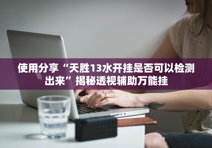 使用分享“天胜13水开挂是否可以检测出来”揭秘透视辅助万能挂 使用分享“天胜13水开挂是否可以检测出来”揭秘透视辅助万能挂